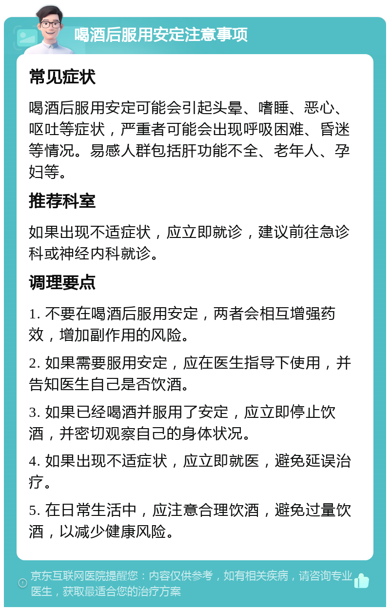 喝酒后服用安定注意事项 常见症状 喝酒后服用安定可能会引起头晕、嗜睡、恶心、呕吐等症状，严重者可能会出现呼吸困难、昏迷等情况。易感人群包括肝功能不全、老年人、孕妇等。 推荐科室 如果出现不适症状，应立即就诊，建议前往急诊科或神经内科就诊。 调理要点 1. 不要在喝酒后服用安定，两者会相互增强药效，增加副作用的风险。 2. 如果需要服用安定，应在医生指导下使用，并告知医生自己是否饮酒。 3. 如果已经喝酒并服用了安定，应立即停止饮酒，并密切观察自己的身体状况。 4. 如果出现不适症状，应立即就医，避免延误治疗。 5. 在日常生活中，应注意合理饮酒，避免过量饮酒，以减少健康风险。