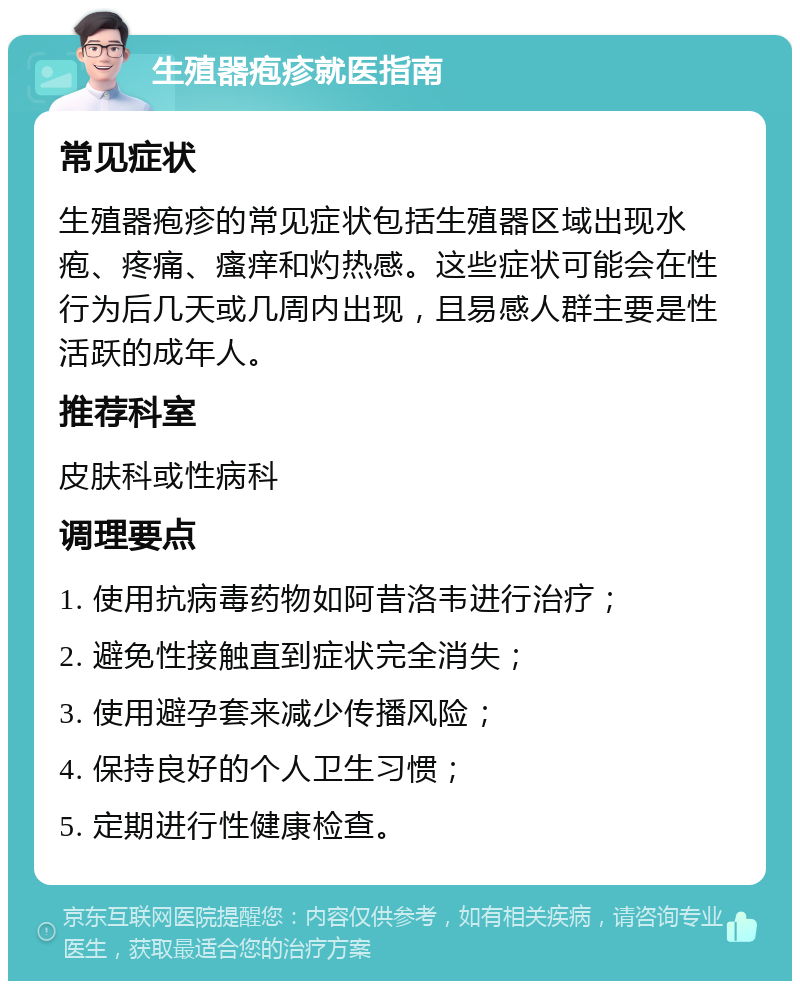 生殖器疱疹就医指南 常见症状 生殖器疱疹的常见症状包括生殖器区域出现水疱、疼痛、瘙痒和灼热感。这些症状可能会在性行为后几天或几周内出现，且易感人群主要是性活跃的成年人。 推荐科室 皮肤科或性病科 调理要点 1. 使用抗病毒药物如阿昔洛韦进行治疗； 2. 避免性接触直到症状完全消失； 3. 使用避孕套来减少传播风险； 4. 保持良好的个人卫生习惯； 5. 定期进行性健康检查。