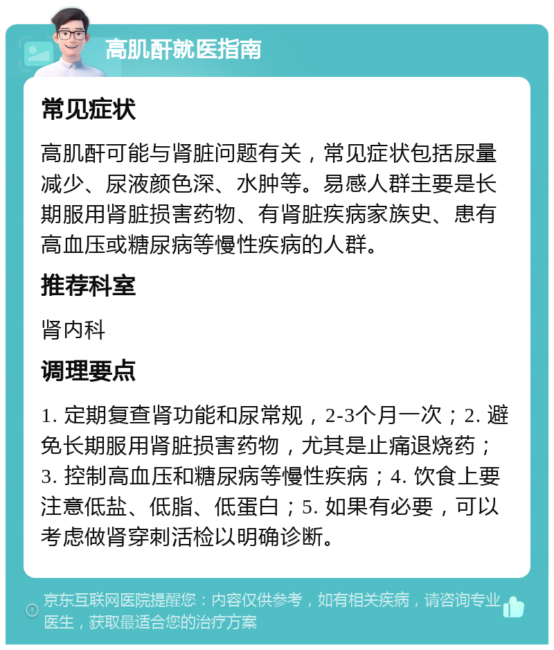 高肌酐就医指南 常见症状 高肌酐可能与肾脏问题有关，常见症状包括尿量减少、尿液颜色深、水肿等。易感人群主要是长期服用肾脏损害药物、有肾脏疾病家族史、患有高血压或糖尿病等慢性疾病的人群。 推荐科室 肾内科 调理要点 1. 定期复查肾功能和尿常规，2-3个月一次；2. 避免长期服用肾脏损害药物，尤其是止痛退烧药；3. 控制高血压和糖尿病等慢性疾病；4. 饮食上要注意低盐、低脂、低蛋白；5. 如果有必要，可以考虑做肾穿刺活检以明确诊断。