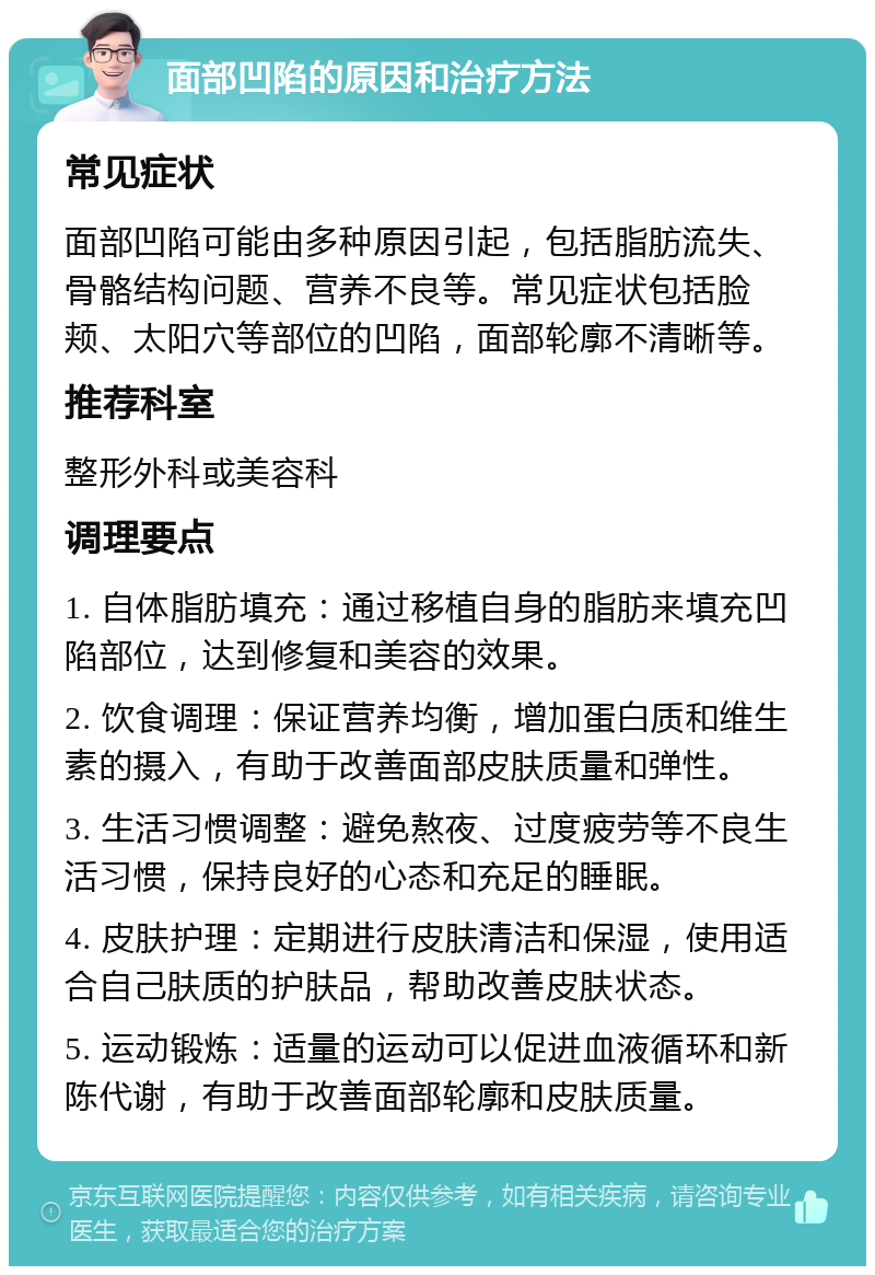 面部凹陷的原因和治疗方法 常见症状 面部凹陷可能由多种原因引起，包括脂肪流失、骨骼结构问题、营养不良等。常见症状包括脸颊、太阳穴等部位的凹陷，面部轮廓不清晰等。 推荐科室 整形外科或美容科 调理要点 1. 自体脂肪填充：通过移植自身的脂肪来填充凹陷部位，达到修复和美容的效果。 2. 饮食调理：保证营养均衡，增加蛋白质和维生素的摄入，有助于改善面部皮肤质量和弹性。 3. 生活习惯调整：避免熬夜、过度疲劳等不良生活习惯，保持良好的心态和充足的睡眠。 4. 皮肤护理：定期进行皮肤清洁和保湿，使用适合自己肤质的护肤品，帮助改善皮肤状态。 5. 运动锻炼：适量的运动可以促进血液循环和新陈代谢，有助于改善面部轮廓和皮肤质量。