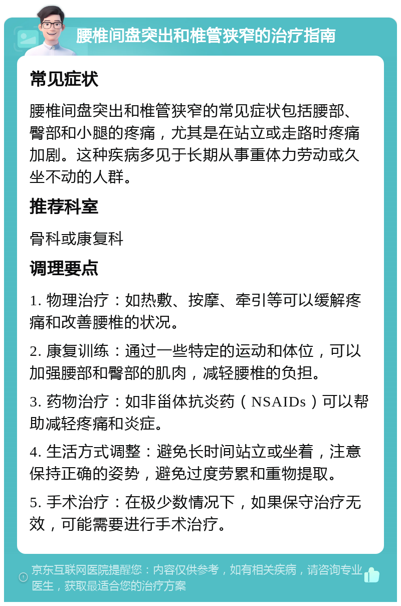 腰椎间盘突出和椎管狭窄的治疗指南 常见症状 腰椎间盘突出和椎管狭窄的常见症状包括腰部、臀部和小腿的疼痛，尤其是在站立或走路时疼痛加剧。这种疾病多见于长期从事重体力劳动或久坐不动的人群。 推荐科室 骨科或康复科 调理要点 1. 物理治疗：如热敷、按摩、牵引等可以缓解疼痛和改善腰椎的状况。 2. 康复训练：通过一些特定的运动和体位，可以加强腰部和臀部的肌肉，减轻腰椎的负担。 3. 药物治疗：如非甾体抗炎药（NSAIDs）可以帮助减轻疼痛和炎症。 4. 生活方式调整：避免长时间站立或坐着，注意保持正确的姿势，避免过度劳累和重物提取。 5. 手术治疗：在极少数情况下，如果保守治疗无效，可能需要进行手术治疗。