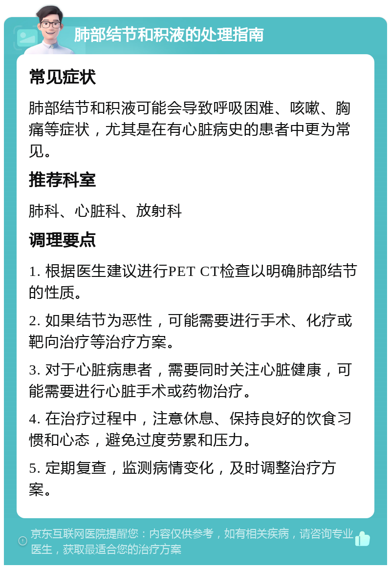 肺部结节和积液的处理指南 常见症状 肺部结节和积液可能会导致呼吸困难、咳嗽、胸痛等症状，尤其是在有心脏病史的患者中更为常见。 推荐科室 肺科、心脏科、放射科 调理要点 1. 根据医生建议进行PET CT检查以明确肺部结节的性质。 2. 如果结节为恶性，可能需要进行手术、化疗或靶向治疗等治疗方案。 3. 对于心脏病患者，需要同时关注心脏健康，可能需要进行心脏手术或药物治疗。 4. 在治疗过程中，注意休息、保持良好的饮食习惯和心态，避免过度劳累和压力。 5. 定期复查，监测病情变化，及时调整治疗方案。