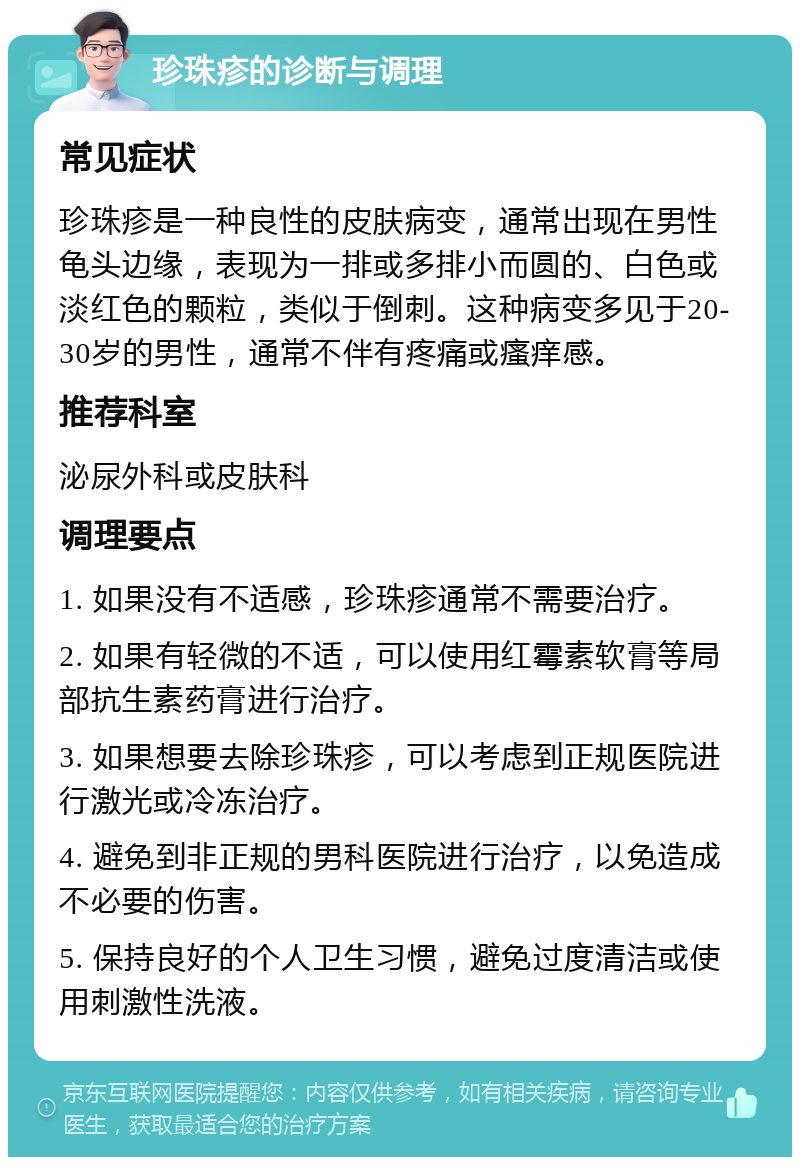 珍珠疹的诊断与调理 常见症状 珍珠疹是一种良性的皮肤病变，通常出现在男性龟头边缘，表现为一排或多排小而圆的、白色或淡红色的颗粒，类似于倒刺。这种病变多见于20-30岁的男性，通常不伴有疼痛或瘙痒感。 推荐科室 泌尿外科或皮肤科 调理要点 1. 如果没有不适感，珍珠疹通常不需要治疗。 2. 如果有轻微的不适，可以使用红霉素软膏等局部抗生素药膏进行治疗。 3. 如果想要去除珍珠疹，可以考虑到正规医院进行激光或冷冻治疗。 4. 避免到非正规的男科医院进行治疗，以免造成不必要的伤害。 5. 保持良好的个人卫生习惯，避免过度清洁或使用刺激性洗液。