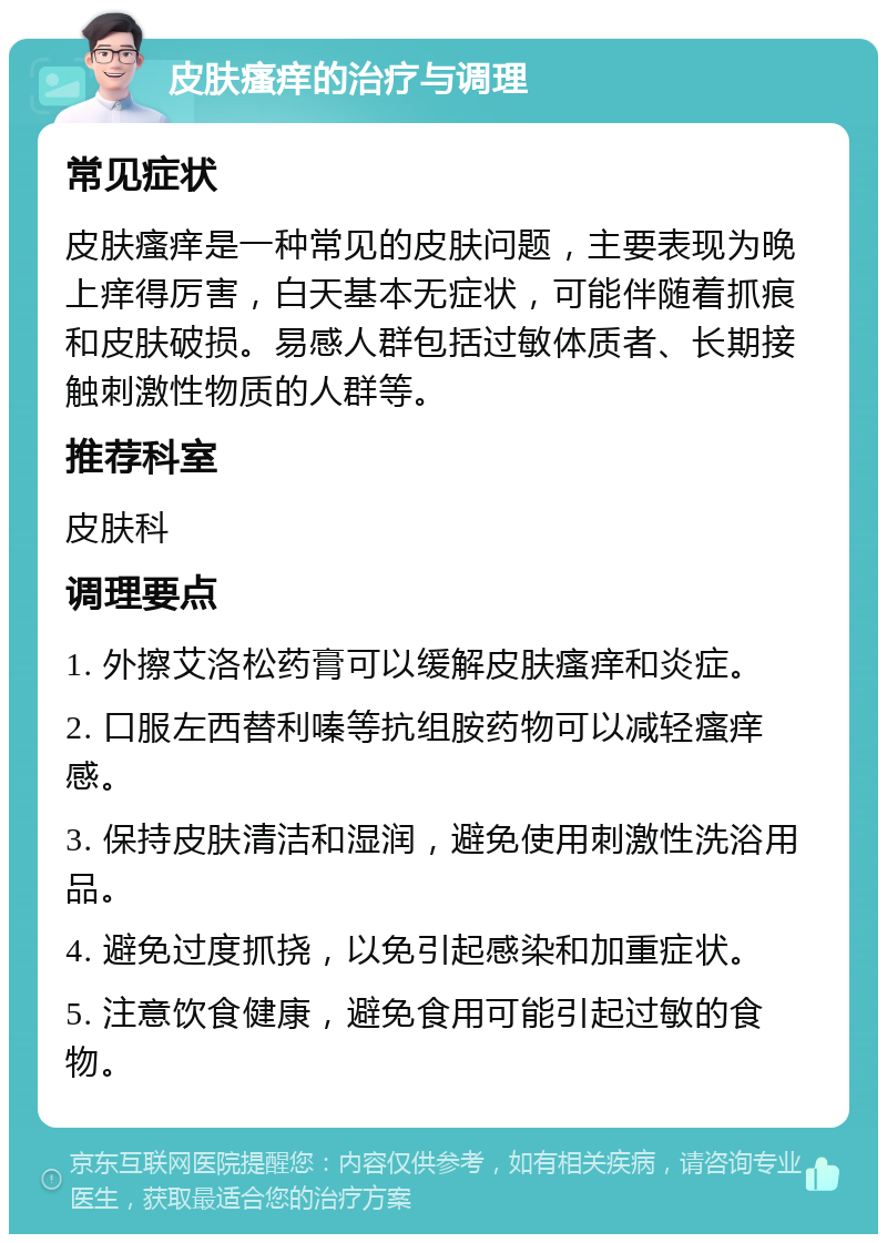 皮肤瘙痒的治疗与调理 常见症状 皮肤瘙痒是一种常见的皮肤问题，主要表现为晚上痒得厉害，白天基本无症状，可能伴随着抓痕和皮肤破损。易感人群包括过敏体质者、长期接触刺激性物质的人群等。 推荐科室 皮肤科 调理要点 1. 外擦艾洛松药膏可以缓解皮肤瘙痒和炎症。 2. 口服左西替利嗪等抗组胺药物可以减轻瘙痒感。 3. 保持皮肤清洁和湿润，避免使用刺激性洗浴用品。 4. 避免过度抓挠，以免引起感染和加重症状。 5. 注意饮食健康，避免食用可能引起过敏的食物。