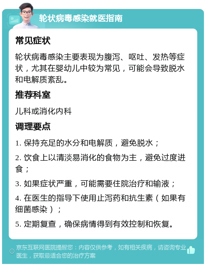 轮状病毒感染就医指南 常见症状 轮状病毒感染主要表现为腹泻、呕吐、发热等症状，尤其在婴幼儿中较为常见，可能会导致脱水和电解质紊乱。 推荐科室 儿科或消化内科 调理要点 1. 保持充足的水分和电解质，避免脱水； 2. 饮食上以清淡易消化的食物为主，避免过度进食； 3. 如果症状严重，可能需要住院治疗和输液； 4. 在医生的指导下使用止泻药和抗生素（如果有细菌感染）； 5. 定期复查，确保病情得到有效控制和恢复。