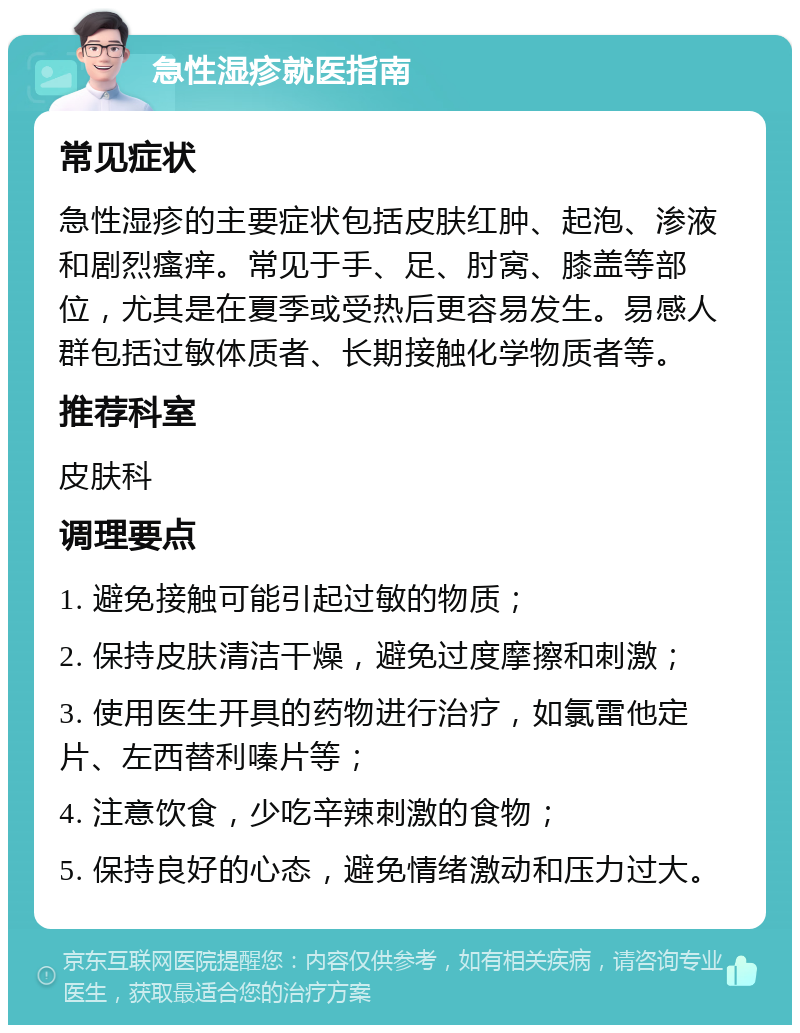 急性湿疹就医指南 常见症状 急性湿疹的主要症状包括皮肤红肿、起泡、渗液和剧烈瘙痒。常见于手、足、肘窝、膝盖等部位，尤其是在夏季或受热后更容易发生。易感人群包括过敏体质者、长期接触化学物质者等。 推荐科室 皮肤科 调理要点 1. 避免接触可能引起过敏的物质； 2. 保持皮肤清洁干燥，避免过度摩擦和刺激； 3. 使用医生开具的药物进行治疗，如氯雷他定片、左西替利嗪片等； 4. 注意饮食，少吃辛辣刺激的食物； 5. 保持良好的心态，避免情绪激动和压力过大。