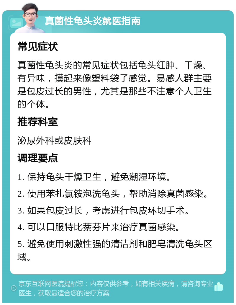 真菌性龟头炎就医指南 常见症状 真菌性龟头炎的常见症状包括龟头红肿、干燥、有异味，摸起来像塑料袋子感觉。易感人群主要是包皮过长的男性，尤其是那些不注意个人卫生的个体。 推荐科室 泌尿外科或皮肤科 调理要点 1. 保持龟头干燥卫生，避免潮湿环境。 2. 使用苯扎氯铵泡洗龟头，帮助消除真菌感染。 3. 如果包皮过长，考虑进行包皮环切手术。 4. 可以口服特比萘芬片来治疗真菌感染。 5. 避免使用刺激性强的清洁剂和肥皂清洗龟头区域。