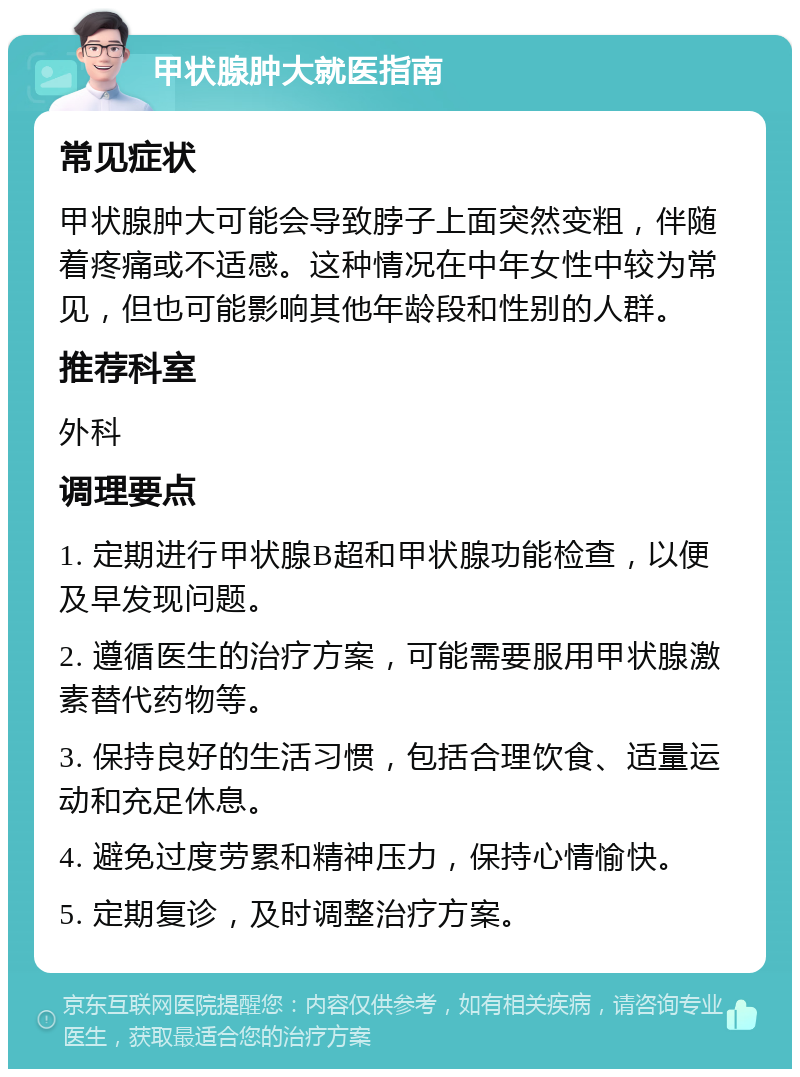 甲状腺肿大就医指南 常见症状 甲状腺肿大可能会导致脖子上面突然变粗，伴随着疼痛或不适感。这种情况在中年女性中较为常见，但也可能影响其他年龄段和性别的人群。 推荐科室 外科 调理要点 1. 定期进行甲状腺B超和甲状腺功能检查，以便及早发现问题。 2. 遵循医生的治疗方案，可能需要服用甲状腺激素替代药物等。 3. 保持良好的生活习惯，包括合理饮食、适量运动和充足休息。 4. 避免过度劳累和精神压力，保持心情愉快。 5. 定期复诊，及时调整治疗方案。