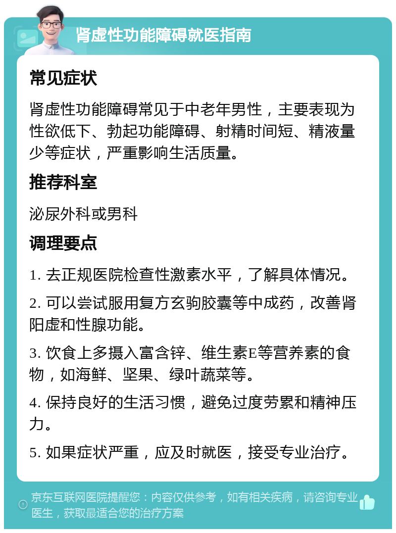 肾虚性功能障碍就医指南 常见症状 肾虚性功能障碍常见于中老年男性，主要表现为性欲低下、勃起功能障碍、射精时间短、精液量少等症状，严重影响生活质量。 推荐科室 泌尿外科或男科 调理要点 1. 去正规医院检查性激素水平，了解具体情况。 2. 可以尝试服用复方玄驹胶囊等中成药，改善肾阳虚和性腺功能。 3. 饮食上多摄入富含锌、维生素E等营养素的食物，如海鲜、坚果、绿叶蔬菜等。 4. 保持良好的生活习惯，避免过度劳累和精神压力。 5. 如果症状严重，应及时就医，接受专业治疗。