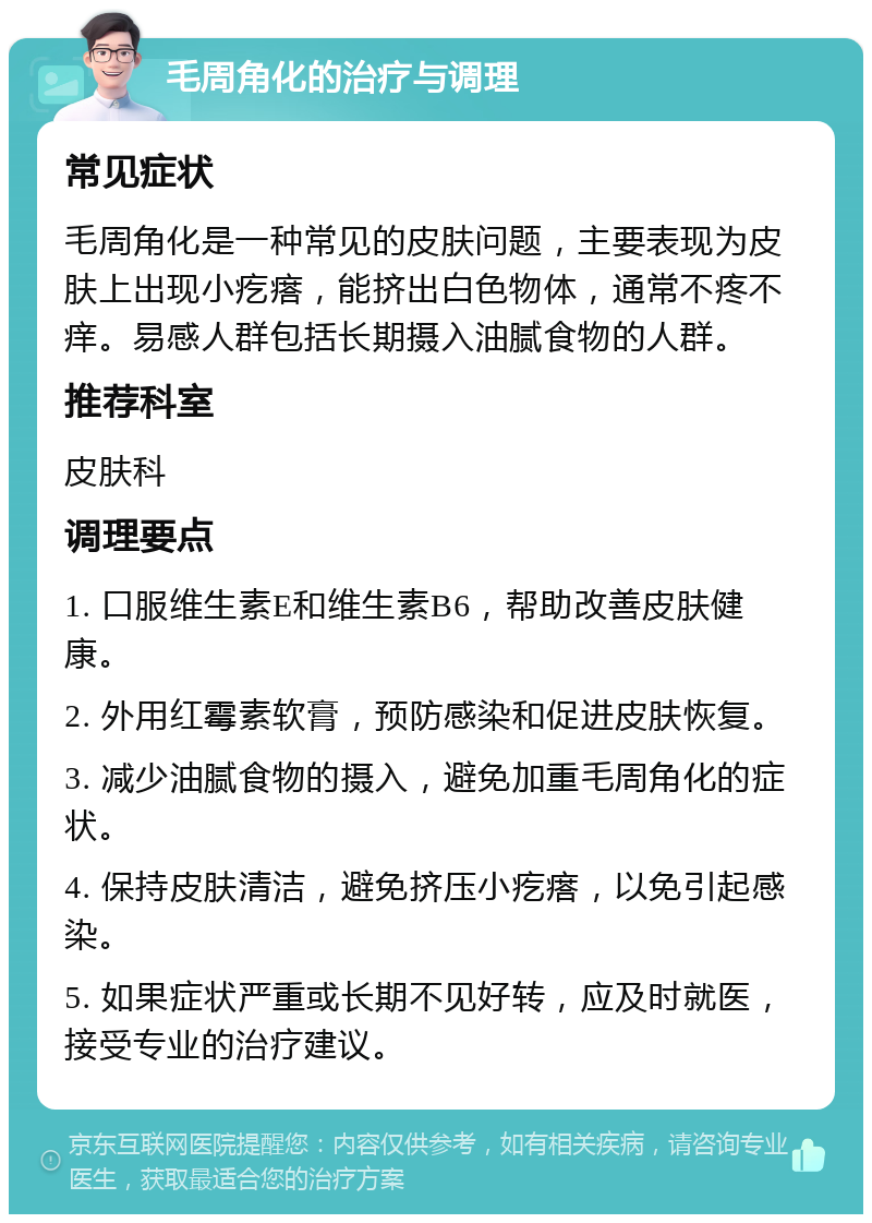 毛周角化的治疗与调理 常见症状 毛周角化是一种常见的皮肤问题，主要表现为皮肤上出现小疙瘩，能挤出白色物体，通常不疼不痒。易感人群包括长期摄入油腻食物的人群。 推荐科室 皮肤科 调理要点 1. 口服维生素E和维生素B6，帮助改善皮肤健康。 2. 外用红霉素软膏，预防感染和促进皮肤恢复。 3. 减少油腻食物的摄入，避免加重毛周角化的症状。 4. 保持皮肤清洁，避免挤压小疙瘩，以免引起感染。 5. 如果症状严重或长期不见好转，应及时就医，接受专业的治疗建议。