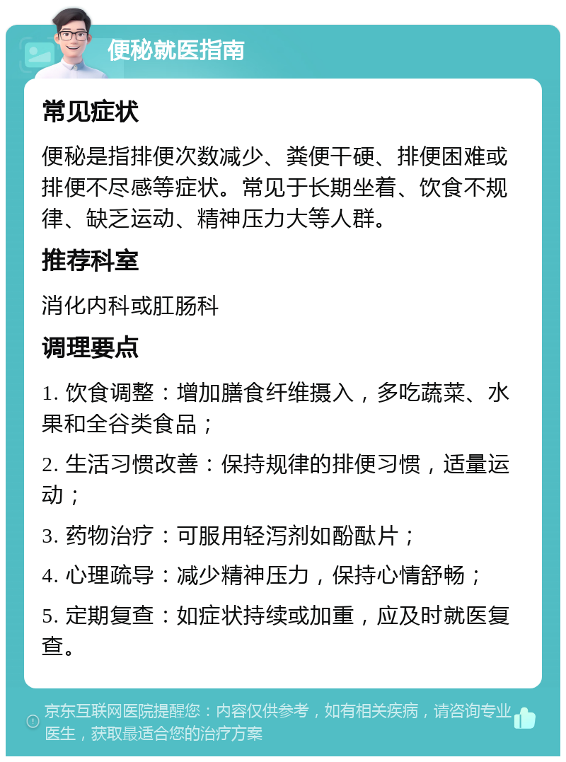 便秘就医指南 常见症状 便秘是指排便次数减少、粪便干硬、排便困难或排便不尽感等症状。常见于长期坐着、饮食不规律、缺乏运动、精神压力大等人群。 推荐科室 消化内科或肛肠科 调理要点 1. 饮食调整：增加膳食纤维摄入，多吃蔬菜、水果和全谷类食品； 2. 生活习惯改善：保持规律的排便习惯，适量运动； 3. 药物治疗：可服用轻泻剂如酚酞片； 4. 心理疏导：减少精神压力，保持心情舒畅； 5. 定期复查：如症状持续或加重，应及时就医复查。