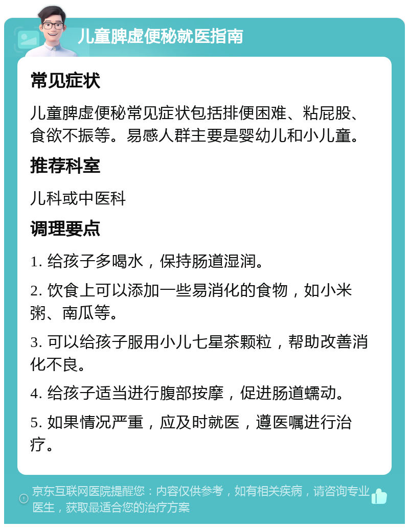 儿童脾虚便秘就医指南 常见症状 儿童脾虚便秘常见症状包括排便困难、粘屁股、食欲不振等。易感人群主要是婴幼儿和小儿童。 推荐科室 儿科或中医科 调理要点 1. 给孩子多喝水，保持肠道湿润。 2. 饮食上可以添加一些易消化的食物，如小米粥、南瓜等。 3. 可以给孩子服用小儿七星茶颗粒，帮助改善消化不良。 4. 给孩子适当进行腹部按摩，促进肠道蠕动。 5. 如果情况严重，应及时就医，遵医嘱进行治疗。