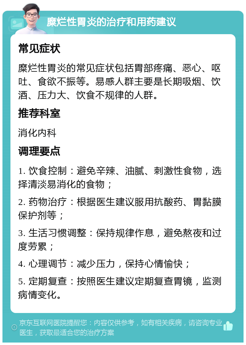 糜烂性胃炎的治疗和用药建议 常见症状 糜烂性胃炎的常见症状包括胃部疼痛、恶心、呕吐、食欲不振等。易感人群主要是长期吸烟、饮酒、压力大、饮食不规律的人群。 推荐科室 消化内科 调理要点 1. 饮食控制：避免辛辣、油腻、刺激性食物，选择清淡易消化的食物； 2. 药物治疗：根据医生建议服用抗酸药、胃黏膜保护剂等； 3. 生活习惯调整：保持规律作息，避免熬夜和过度劳累； 4. 心理调节：减少压力，保持心情愉快； 5. 定期复查：按照医生建议定期复查胃镜，监测病情变化。