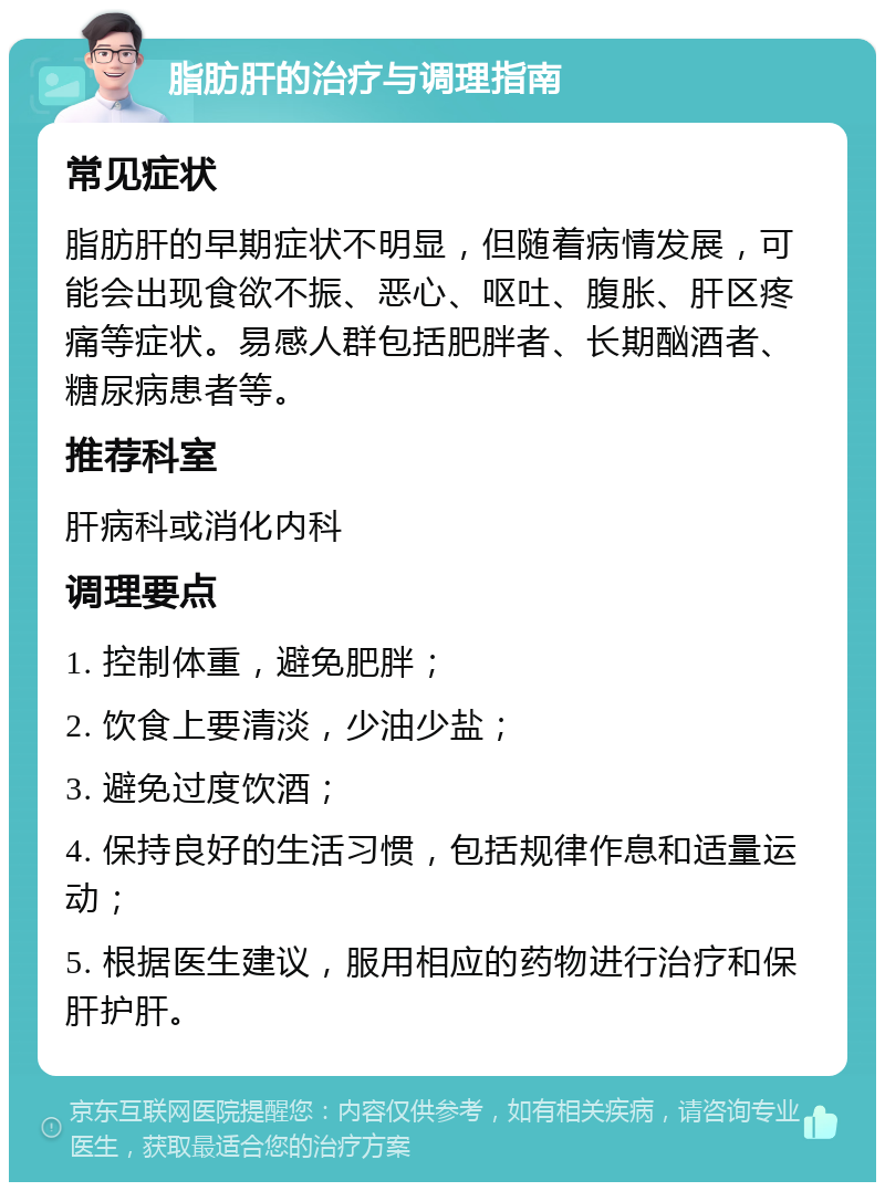 脂肪肝的治疗与调理指南 常见症状 脂肪肝的早期症状不明显，但随着病情发展，可能会出现食欲不振、恶心、呕吐、腹胀、肝区疼痛等症状。易感人群包括肥胖者、长期酗酒者、糖尿病患者等。 推荐科室 肝病科或消化内科 调理要点 1. 控制体重，避免肥胖； 2. 饮食上要清淡，少油少盐； 3. 避免过度饮酒； 4. 保持良好的生活习惯，包括规律作息和适量运动； 5. 根据医生建议，服用相应的药物进行治疗和保肝护肝。