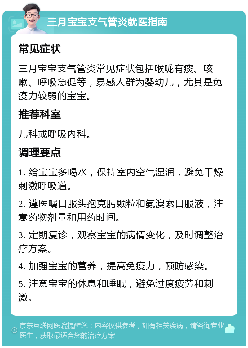 三月宝宝支气管炎就医指南 常见症状 三月宝宝支气管炎常见症状包括喉咙有痰、咳嗽、呼吸急促等，易感人群为婴幼儿，尤其是免疫力较弱的宝宝。 推荐科室 儿科或呼吸内科。 调理要点 1. 给宝宝多喝水，保持室内空气湿润，避免干燥刺激呼吸道。 2. 遵医嘱口服头孢克肟颗粒和氨溴索口服液，注意药物剂量和用药时间。 3. 定期复诊，观察宝宝的病情变化，及时调整治疗方案。 4. 加强宝宝的营养，提高免疫力，预防感染。 5. 注意宝宝的休息和睡眠，避免过度疲劳和刺激。