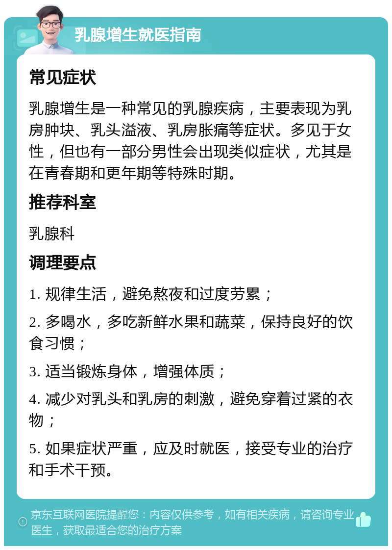 乳腺增生就医指南 常见症状 乳腺增生是一种常见的乳腺疾病，主要表现为乳房肿块、乳头溢液、乳房胀痛等症状。多见于女性，但也有一部分男性会出现类似症状，尤其是在青春期和更年期等特殊时期。 推荐科室 乳腺科 调理要点 1. 规律生活，避免熬夜和过度劳累； 2. 多喝水，多吃新鲜水果和蔬菜，保持良好的饮食习惯； 3. 适当锻炼身体，增强体质； 4. 减少对乳头和乳房的刺激，避免穿着过紧的衣物； 5. 如果症状严重，应及时就医，接受专业的治疗和手术干预。