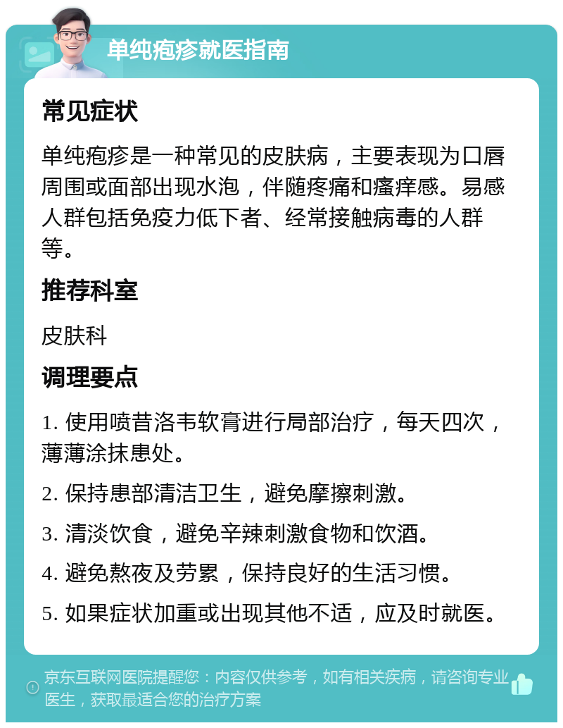 单纯疱疹就医指南 常见症状 单纯疱疹是一种常见的皮肤病，主要表现为口唇周围或面部出现水泡，伴随疼痛和瘙痒感。易感人群包括免疫力低下者、经常接触病毒的人群等。 推荐科室 皮肤科 调理要点 1. 使用喷昔洛韦软膏进行局部治疗，每天四次，薄薄涂抹患处。 2. 保持患部清洁卫生，避免摩擦刺激。 3. 清淡饮食，避免辛辣刺激食物和饮酒。 4. 避免熬夜及劳累，保持良好的生活习惯。 5. 如果症状加重或出现其他不适，应及时就医。