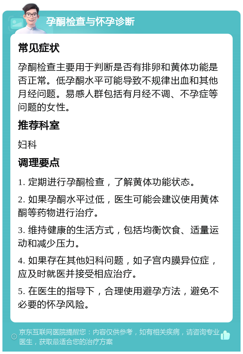 孕酮检查与怀孕诊断 常见症状 孕酮检查主要用于判断是否有排卵和黄体功能是否正常。低孕酮水平可能导致不规律出血和其他月经问题。易感人群包括有月经不调、不孕症等问题的女性。 推荐科室 妇科 调理要点 1. 定期进行孕酮检查，了解黄体功能状态。 2. 如果孕酮水平过低，医生可能会建议使用黄体酮等药物进行治疗。 3. 维持健康的生活方式，包括均衡饮食、适量运动和减少压力。 4. 如果存在其他妇科问题，如子宫内膜异位症，应及时就医并接受相应治疗。 5. 在医生的指导下，合理使用避孕方法，避免不必要的怀孕风险。