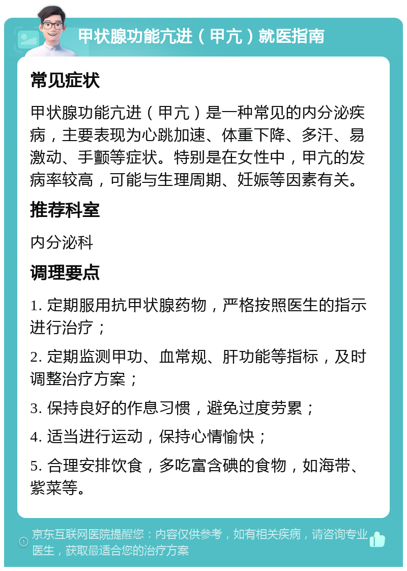 甲状腺功能亢进（甲亢）就医指南 常见症状 甲状腺功能亢进（甲亢）是一种常见的内分泌疾病，主要表现为心跳加速、体重下降、多汗、易激动、手颤等症状。特别是在女性中，甲亢的发病率较高，可能与生理周期、妊娠等因素有关。 推荐科室 内分泌科 调理要点 1. 定期服用抗甲状腺药物，严格按照医生的指示进行治疗； 2. 定期监测甲功、血常规、肝功能等指标，及时调整治疗方案； 3. 保持良好的作息习惯，避免过度劳累； 4. 适当进行运动，保持心情愉快； 5. 合理安排饮食，多吃富含碘的食物，如海带、紫菜等。