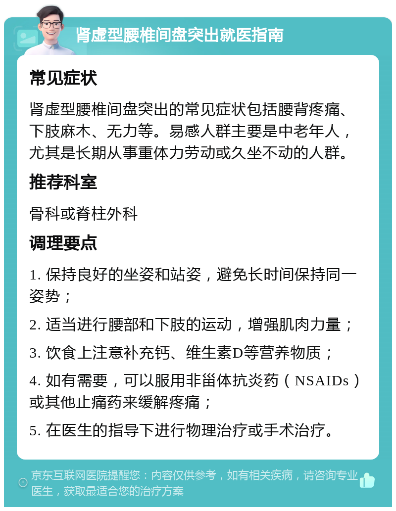 肾虚型腰椎间盘突出就医指南 常见症状 肾虚型腰椎间盘突出的常见症状包括腰背疼痛、下肢麻木、无力等。易感人群主要是中老年人，尤其是长期从事重体力劳动或久坐不动的人群。 推荐科室 骨科或脊柱外科 调理要点 1. 保持良好的坐姿和站姿，避免长时间保持同一姿势； 2. 适当进行腰部和下肢的运动，增强肌肉力量； 3. 饮食上注意补充钙、维生素D等营养物质； 4. 如有需要，可以服用非甾体抗炎药（NSAIDs）或其他止痛药来缓解疼痛； 5. 在医生的指导下进行物理治疗或手术治疗。