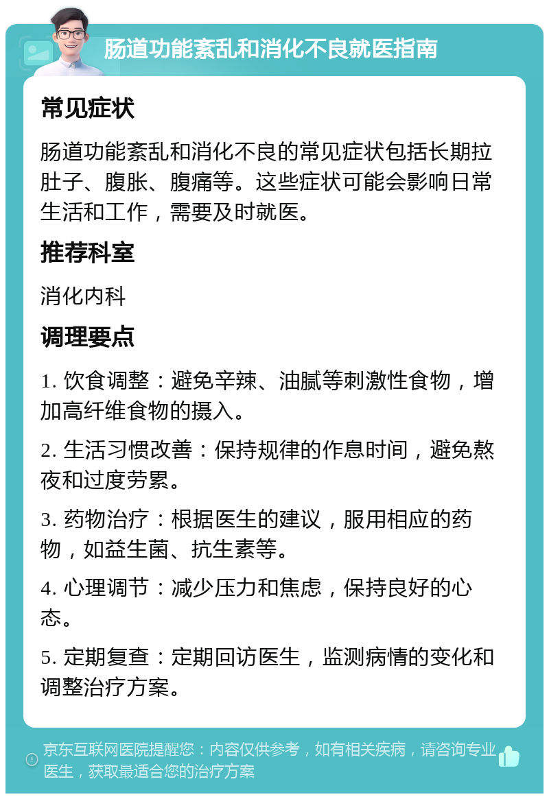 肠道功能紊乱和消化不良就医指南 常见症状 肠道功能紊乱和消化不良的常见症状包括长期拉肚子、腹胀、腹痛等。这些症状可能会影响日常生活和工作，需要及时就医。 推荐科室 消化内科 调理要点 1. 饮食调整：避免辛辣、油腻等刺激性食物，增加高纤维食物的摄入。 2. 生活习惯改善：保持规律的作息时间，避免熬夜和过度劳累。 3. 药物治疗：根据医生的建议，服用相应的药物，如益生菌、抗生素等。 4. 心理调节：减少压力和焦虑，保持良好的心态。 5. 定期复查：定期回访医生，监测病情的变化和调整治疗方案。