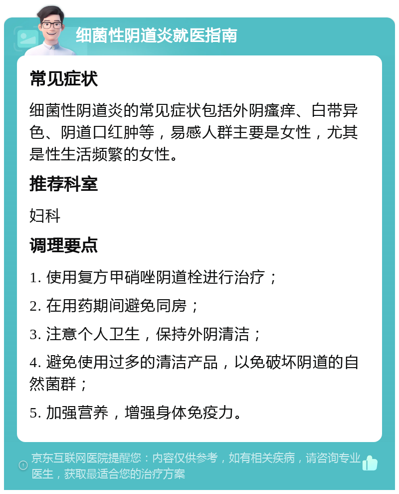 细菌性阴道炎就医指南 常见症状 细菌性阴道炎的常见症状包括外阴瘙痒、白带异色、阴道口红肿等，易感人群主要是女性，尤其是性生活频繁的女性。 推荐科室 妇科 调理要点 1. 使用复方甲硝唑阴道栓进行治疗； 2. 在用药期间避免同房； 3. 注意个人卫生，保持外阴清洁； 4. 避免使用过多的清洁产品，以免破坏阴道的自然菌群； 5. 加强营养，增强身体免疫力。