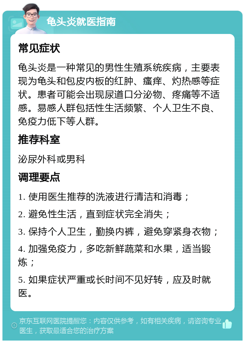 龟头炎就医指南 常见症状 龟头炎是一种常见的男性生殖系统疾病，主要表现为龟头和包皮内板的红肿、瘙痒、灼热感等症状。患者可能会出现尿道口分泌物、疼痛等不适感。易感人群包括性生活频繁、个人卫生不良、免疫力低下等人群。 推荐科室 泌尿外科或男科 调理要点 1. 使用医生推荐的洗液进行清洁和消毒； 2. 避免性生活，直到症状完全消失； 3. 保持个人卫生，勤换内裤，避免穿紧身衣物； 4. 加强免疫力，多吃新鲜蔬菜和水果，适当锻炼； 5. 如果症状严重或长时间不见好转，应及时就医。