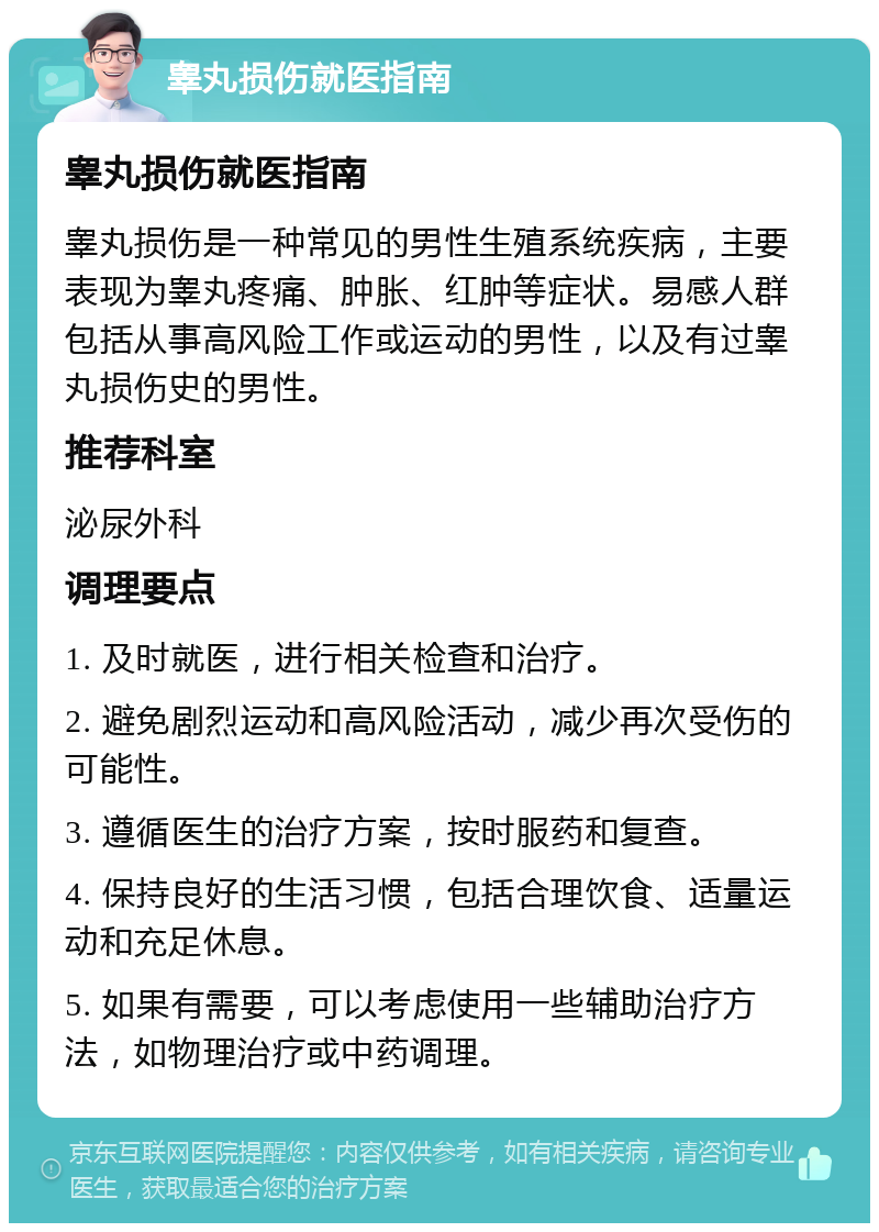 睾丸损伤就医指南 睾丸损伤就医指南 睾丸损伤是一种常见的男性生殖系统疾病，主要表现为睾丸疼痛、肿胀、红肿等症状。易感人群包括从事高风险工作或运动的男性，以及有过睾丸损伤史的男性。 推荐科室 泌尿外科 调理要点 1. 及时就医，进行相关检查和治疗。 2. 避免剧烈运动和高风险活动，减少再次受伤的可能性。 3. 遵循医生的治疗方案，按时服药和复查。 4. 保持良好的生活习惯，包括合理饮食、适量运动和充足休息。 5. 如果有需要，可以考虑使用一些辅助治疗方法，如物理治疗或中药调理。