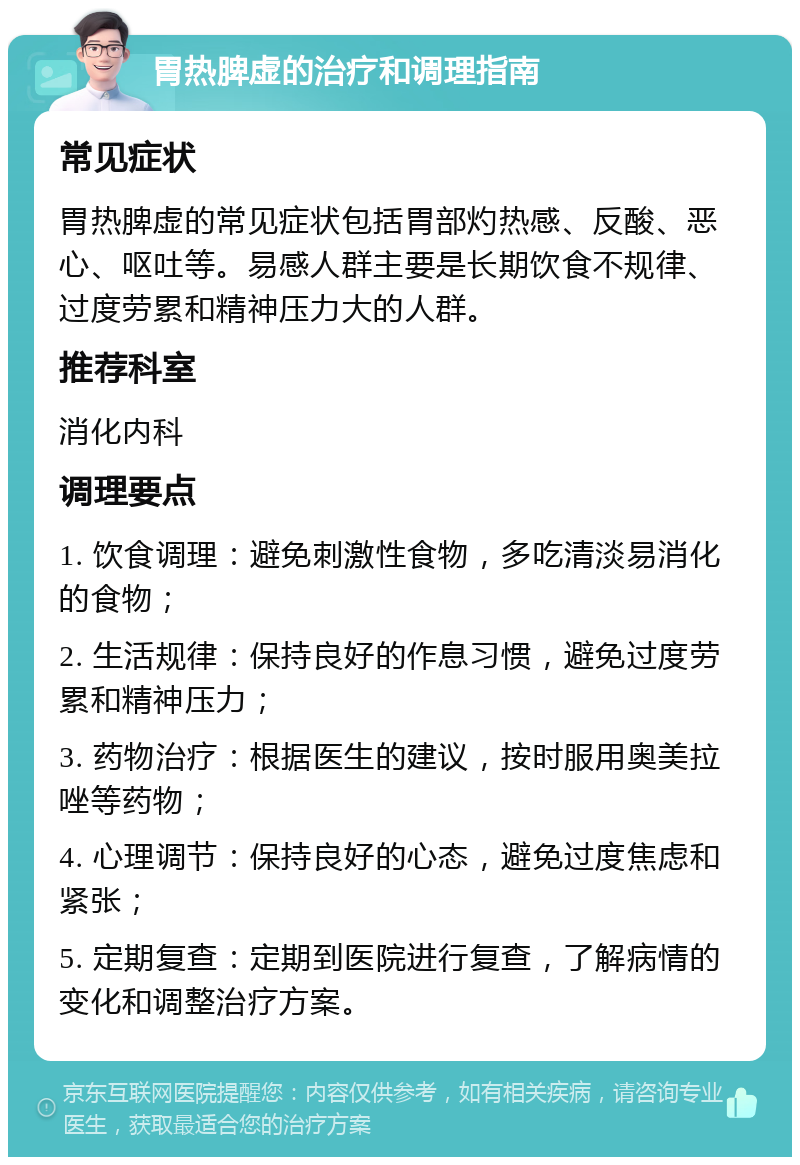 胃热脾虚的治疗和调理指南 常见症状 胃热脾虚的常见症状包括胃部灼热感、反酸、恶心、呕吐等。易感人群主要是长期饮食不规律、过度劳累和精神压力大的人群。 推荐科室 消化内科 调理要点 1. 饮食调理：避免刺激性食物，多吃清淡易消化的食物； 2. 生活规律：保持良好的作息习惯，避免过度劳累和精神压力； 3. 药物治疗：根据医生的建议，按时服用奥美拉唑等药物； 4. 心理调节：保持良好的心态，避免过度焦虑和紧张； 5. 定期复查：定期到医院进行复查，了解病情的变化和调整治疗方案。