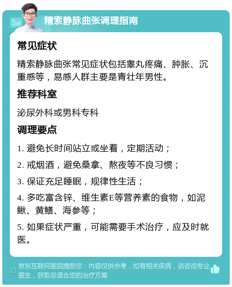 精索静脉曲张调理指南 常见症状 精索静脉曲张常见症状包括睾丸疼痛、肿胀、沉重感等，易感人群主要是青壮年男性。 推荐科室 泌尿外科或男科专科 调理要点 1. 避免长时间站立或坐着，定期活动； 2. 戒烟酒，避免桑拿、熬夜等不良习惯； 3. 保证充足睡眠，规律性生活； 4. 多吃富含锌、维生素E等营养素的食物，如泥鳅、黄鳝、海参等； 5. 如果症状严重，可能需要手术治疗，应及时就医。