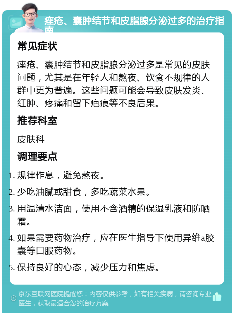 痤疮、囊肿结节和皮脂腺分泌过多的治疗指南 常见症状 痤疮、囊肿结节和皮脂腺分泌过多是常见的皮肤问题，尤其是在年轻人和熬夜、饮食不规律的人群中更为普遍。这些问题可能会导致皮肤发炎、红肿、疼痛和留下疤痕等不良后果。 推荐科室 皮肤科 调理要点 规律作息，避免熬夜。 少吃油腻或甜食，多吃蔬菜水果。 用温清水洁面，使用不含酒精的保湿乳液和防晒霜。 如果需要药物治疗，应在医生指导下使用异维a胶囊等口服药物。 保持良好的心态，减少压力和焦虑。