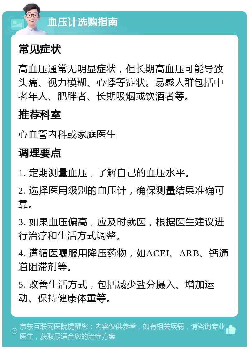 血压计选购指南 常见症状 高血压通常无明显症状，但长期高血压可能导致头痛、视力模糊、心悸等症状。易感人群包括中老年人、肥胖者、长期吸烟或饮酒者等。 推荐科室 心血管内科或家庭医生 调理要点 1. 定期测量血压，了解自己的血压水平。 2. 选择医用级别的血压计，确保测量结果准确可靠。 3. 如果血压偏高，应及时就医，根据医生建议进行治疗和生活方式调整。 4. 遵循医嘱服用降压药物，如ACEI、ARB、钙通道阻滞剂等。 5. 改善生活方式，包括减少盐分摄入、增加运动、保持健康体重等。