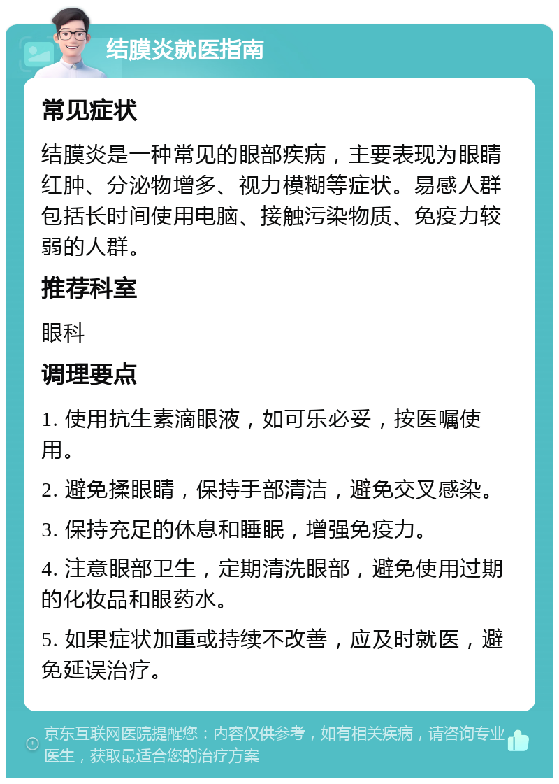 结膜炎就医指南 常见症状 结膜炎是一种常见的眼部疾病，主要表现为眼睛红肿、分泌物增多、视力模糊等症状。易感人群包括长时间使用电脑、接触污染物质、免疫力较弱的人群。 推荐科室 眼科 调理要点 1. 使用抗生素滴眼液，如可乐必妥，按医嘱使用。 2. 避免揉眼睛，保持手部清洁，避免交叉感染。 3. 保持充足的休息和睡眠，增强免疫力。 4. 注意眼部卫生，定期清洗眼部，避免使用过期的化妆品和眼药水。 5. 如果症状加重或持续不改善，应及时就医，避免延误治疗。