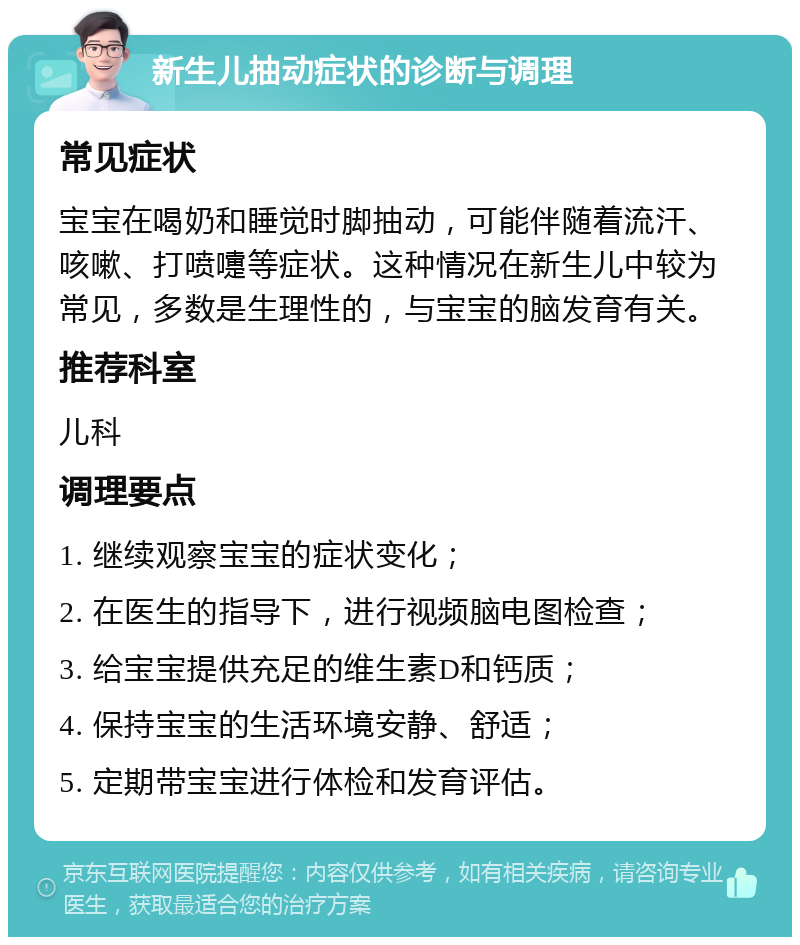 新生儿抽动症状的诊断与调理 常见症状 宝宝在喝奶和睡觉时脚抽动，可能伴随着流汗、咳嗽、打喷嚏等症状。这种情况在新生儿中较为常见，多数是生理性的，与宝宝的脑发育有关。 推荐科室 儿科 调理要点 1. 继续观察宝宝的症状变化； 2. 在医生的指导下，进行视频脑电图检查； 3. 给宝宝提供充足的维生素D和钙质； 4. 保持宝宝的生活环境安静、舒适； 5. 定期带宝宝进行体检和发育评估。