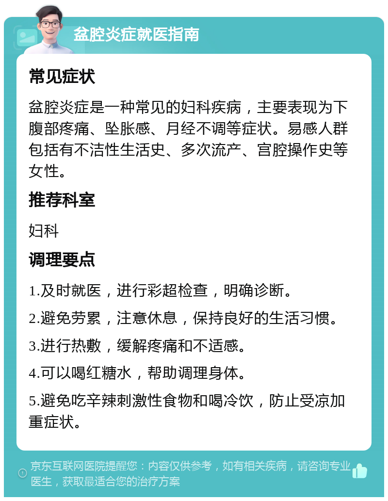 盆腔炎症就医指南 常见症状 盆腔炎症是一种常见的妇科疾病，主要表现为下腹部疼痛、坠胀感、月经不调等症状。易感人群包括有不洁性生活史、多次流产、宫腔操作史等女性。 推荐科室 妇科 调理要点 1.及时就医，进行彩超检查，明确诊断。 2.避免劳累，注意休息，保持良好的生活习惯。 3.进行热敷，缓解疼痛和不适感。 4.可以喝红糖水，帮助调理身体。 5.避免吃辛辣刺激性食物和喝冷饮，防止受凉加重症状。