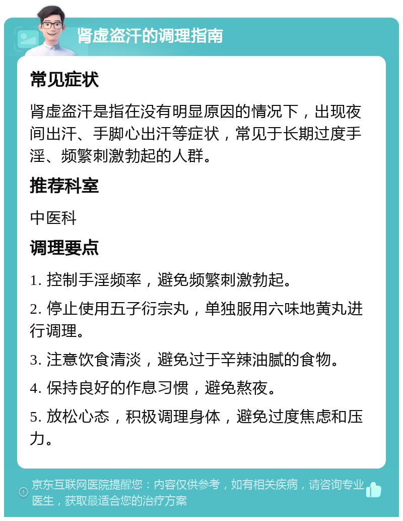 肾虚盗汗的调理指南 常见症状 肾虚盗汗是指在没有明显原因的情况下，出现夜间出汗、手脚心出汗等症状，常见于长期过度手淫、频繁刺激勃起的人群。 推荐科室 中医科 调理要点 1. 控制手淫频率，避免频繁刺激勃起。 2. 停止使用五子衍宗丸，单独服用六味地黄丸进行调理。 3. 注意饮食清淡，避免过于辛辣油腻的食物。 4. 保持良好的作息习惯，避免熬夜。 5. 放松心态，积极调理身体，避免过度焦虑和压力。