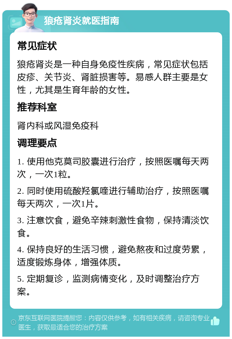 狼疮肾炎就医指南 常见症状 狼疮肾炎是一种自身免疫性疾病，常见症状包括皮疹、关节炎、肾脏损害等。易感人群主要是女性，尤其是生育年龄的女性。 推荐科室 肾内科或风湿免疫科 调理要点 1. 使用他克莫司胶囊进行治疗，按照医嘱每天两次，一次1粒。 2. 同时使用硫酸羟氯喹进行辅助治疗，按照医嘱每天两次，一次1片。 3. 注意饮食，避免辛辣刺激性食物，保持清淡饮食。 4. 保持良好的生活习惯，避免熬夜和过度劳累，适度锻炼身体，增强体质。 5. 定期复诊，监测病情变化，及时调整治疗方案。