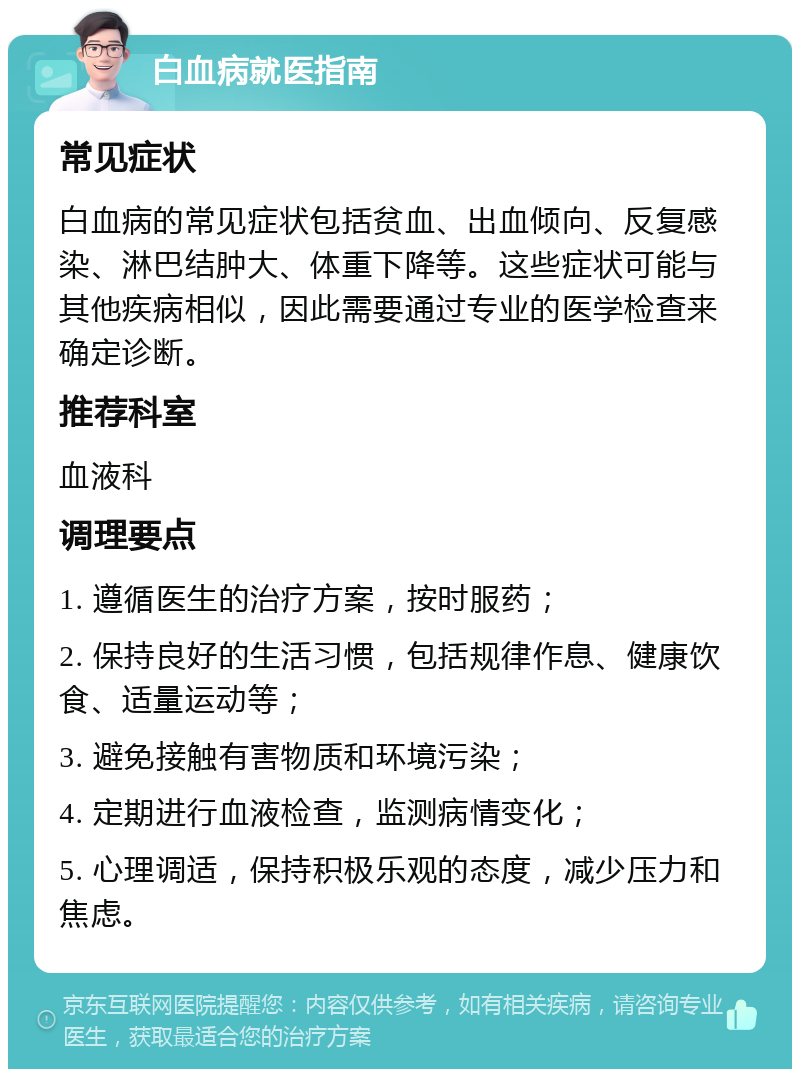 白血病就医指南 常见症状 白血病的常见症状包括贫血、出血倾向、反复感染、淋巴结肿大、体重下降等。这些症状可能与其他疾病相似，因此需要通过专业的医学检查来确定诊断。 推荐科室 血液科 调理要点 1. 遵循医生的治疗方案，按时服药； 2. 保持良好的生活习惯，包括规律作息、健康饮食、适量运动等； 3. 避免接触有害物质和环境污染； 4. 定期进行血液检查，监测病情变化； 5. 心理调适，保持积极乐观的态度，减少压力和焦虑。