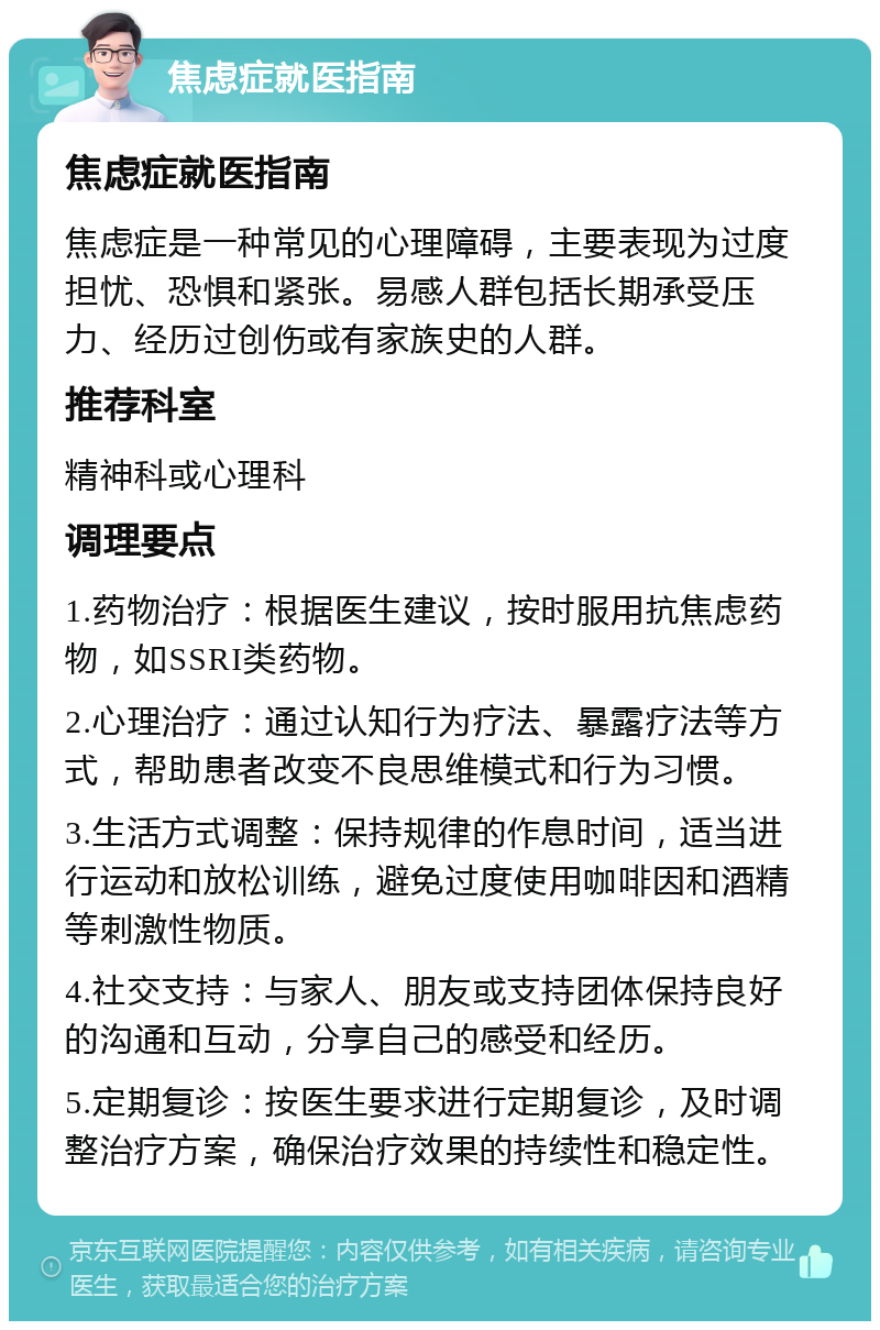 焦虑症就医指南 焦虑症就医指南 焦虑症是一种常见的心理障碍，主要表现为过度担忧、恐惧和紧张。易感人群包括长期承受压力、经历过创伤或有家族史的人群。 推荐科室 精神科或心理科 调理要点 1.药物治疗：根据医生建议，按时服用抗焦虑药物，如SSRI类药物。 2.心理治疗：通过认知行为疗法、暴露疗法等方式，帮助患者改变不良思维模式和行为习惯。 3.生活方式调整：保持规律的作息时间，适当进行运动和放松训练，避免过度使用咖啡因和酒精等刺激性物质。 4.社交支持：与家人、朋友或支持团体保持良好的沟通和互动，分享自己的感受和经历。 5.定期复诊：按医生要求进行定期复诊，及时调整治疗方案，确保治疗效果的持续性和稳定性。