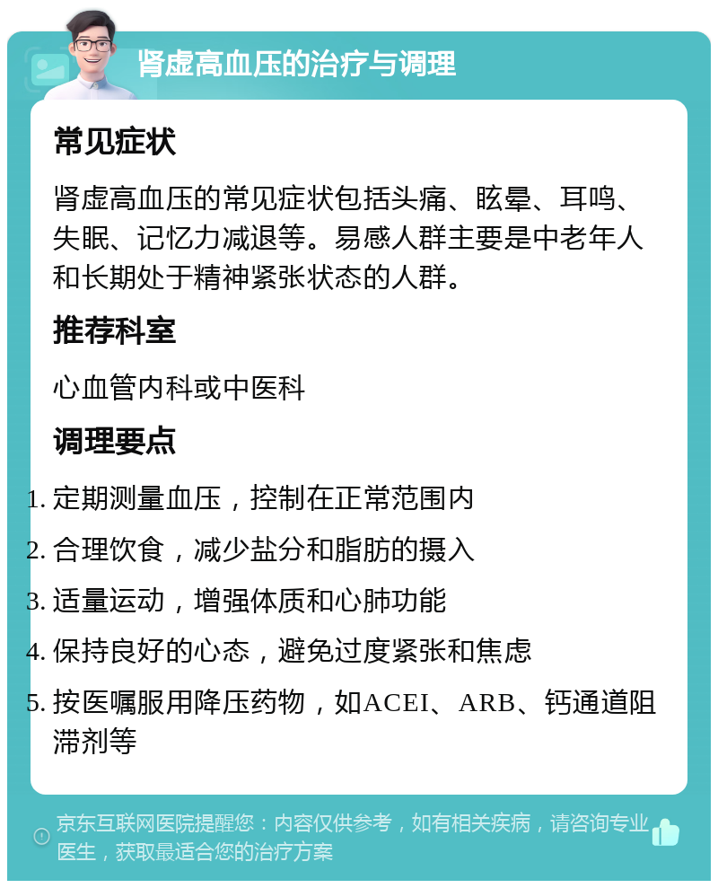 肾虚高血压的治疗与调理 常见症状 肾虚高血压的常见症状包括头痛、眩晕、耳鸣、失眠、记忆力减退等。易感人群主要是中老年人和长期处于精神紧张状态的人群。 推荐科室 心血管内科或中医科 调理要点 定期测量血压，控制在正常范围内 合理饮食，减少盐分和脂肪的摄入 适量运动，增强体质和心肺功能 保持良好的心态，避免过度紧张和焦虑 按医嘱服用降压药物，如ACEI、ARB、钙通道阻滞剂等