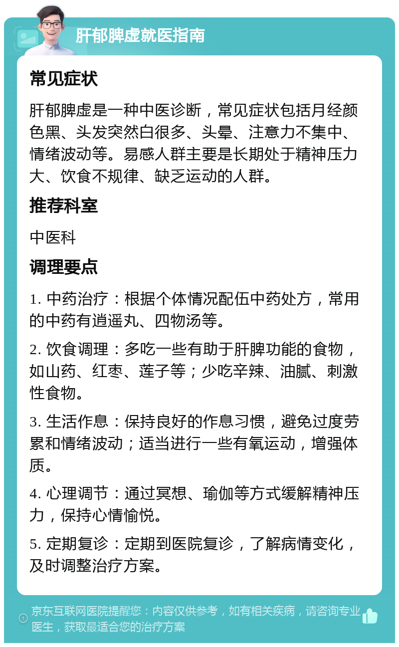 肝郁脾虚就医指南 常见症状 肝郁脾虚是一种中医诊断，常见症状包括月经颜色黑、头发突然白很多、头晕、注意力不集中、情绪波动等。易感人群主要是长期处于精神压力大、饮食不规律、缺乏运动的人群。 推荐科室 中医科 调理要点 1. 中药治疗：根据个体情况配伍中药处方，常用的中药有逍遥丸、四物汤等。 2. 饮食调理：多吃一些有助于肝脾功能的食物，如山药、红枣、莲子等；少吃辛辣、油腻、刺激性食物。 3. 生活作息：保持良好的作息习惯，避免过度劳累和情绪波动；适当进行一些有氧运动，增强体质。 4. 心理调节：通过冥想、瑜伽等方式缓解精神压力，保持心情愉悦。 5. 定期复诊：定期到医院复诊，了解病情变化，及时调整治疗方案。