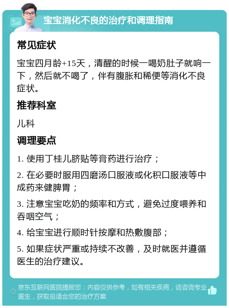 宝宝消化不良的治疗和调理指南 常见症状 宝宝四月龄+15天，清醒的时候一喝奶肚子就响一下，然后就不喝了，伴有腹胀和稀便等消化不良症状。 推荐科室 儿科 调理要点 1. 使用丁桂儿脐贴等膏药进行治疗； 2. 在必要时服用四磨汤口服液或化积口服液等中成药来健脾胃； 3. 注意宝宝吃奶的频率和方式，避免过度喂养和吞咽空气； 4. 给宝宝进行顺时针按摩和热敷腹部； 5. 如果症状严重或持续不改善，及时就医并遵循医生的治疗建议。