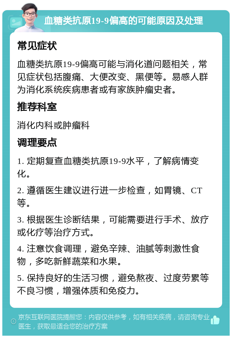 血糖类抗原19-9偏高的可能原因及处理 常见症状 血糖类抗原19-9偏高可能与消化道问题相关，常见症状包括腹痛、大便改变、黑便等。易感人群为消化系统疾病患者或有家族肿瘤史者。 推荐科室 消化内科或肿瘤科 调理要点 1. 定期复查血糖类抗原19-9水平，了解病情变化。 2. 遵循医生建议进行进一步检查，如胃镜、CT等。 3. 根据医生诊断结果，可能需要进行手术、放疗或化疗等治疗方式。 4. 注意饮食调理，避免辛辣、油腻等刺激性食物，多吃新鲜蔬菜和水果。 5. 保持良好的生活习惯，避免熬夜、过度劳累等不良习惯，增强体质和免疫力。