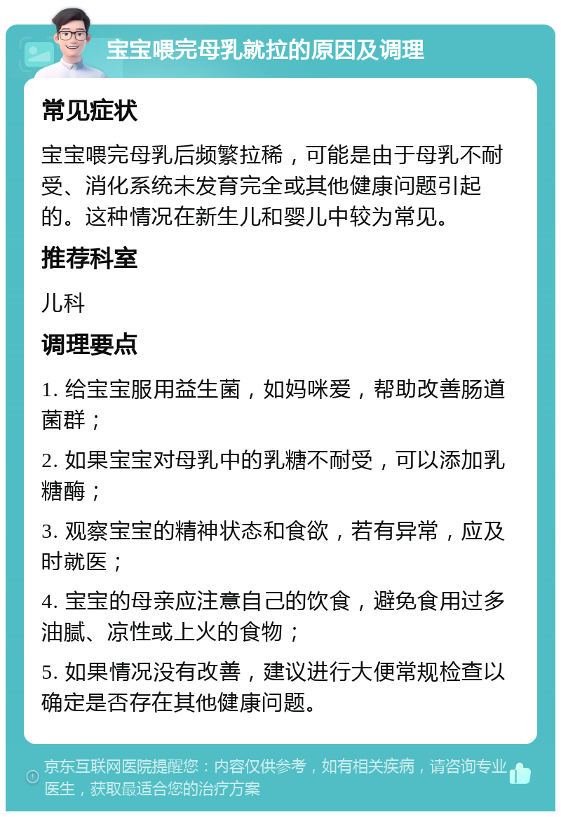 宝宝喂完母乳就拉的原因及调理 常见症状 宝宝喂完母乳后频繁拉稀，可能是由于母乳不耐受、消化系统未发育完全或其他健康问题引起的。这种情况在新生儿和婴儿中较为常见。 推荐科室 儿科 调理要点 1. 给宝宝服用益生菌，如妈咪爱，帮助改善肠道菌群； 2. 如果宝宝对母乳中的乳糖不耐受，可以添加乳糖酶； 3. 观察宝宝的精神状态和食欲，若有异常，应及时就医； 4. 宝宝的母亲应注意自己的饮食，避免食用过多油腻、凉性或上火的食物； 5. 如果情况没有改善，建议进行大便常规检查以确定是否存在其他健康问题。