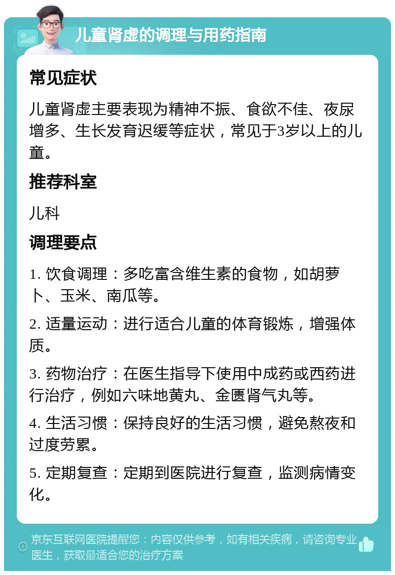 儿童肾虚的调理与用药指南 常见症状 儿童肾虚主要表现为精神不振、食欲不佳、夜尿增多、生长发育迟缓等症状，常见于3岁以上的儿童。 推荐科室 儿科 调理要点 1. 饮食调理：多吃富含维生素的食物，如胡萝卜、玉米、南瓜等。 2. 适量运动：进行适合儿童的体育锻炼，增强体质。 3. 药物治疗：在医生指导下使用中成药或西药进行治疗，例如六味地黄丸、金匮肾气丸等。 4. 生活习惯：保持良好的生活习惯，避免熬夜和过度劳累。 5. 定期复查：定期到医院进行复查，监测病情变化。