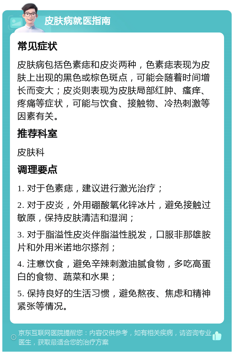 皮肤病就医指南 常见症状 皮肤病包括色素痣和皮炎两种，色素痣表现为皮肤上出现的黑色或棕色斑点，可能会随着时间增长而变大；皮炎则表现为皮肤局部红肿、瘙痒、疼痛等症状，可能与饮食、接触物、冷热刺激等因素有关。 推荐科室 皮肤科 调理要点 1. 对于色素痣，建议进行激光治疗； 2. 对于皮炎，外用硼酸氧化锌冰片，避免接触过敏原，保持皮肤清洁和湿润； 3. 对于脂溢性皮炎伴脂溢性脱发，口服非那雄胺片和外用米诺地尔搽剂； 4. 注意饮食，避免辛辣刺激油腻食物，多吃高蛋白的食物、蔬菜和水果； 5. 保持良好的生活习惯，避免熬夜、焦虑和精神紧张等情况。