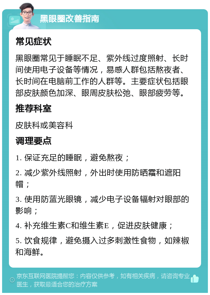 黑眼圈改善指南 常见症状 黑眼圈常见于睡眠不足、紫外线过度照射、长时间使用电子设备等情况，易感人群包括熬夜者、长时间在电脑前工作的人群等。主要症状包括眼部皮肤颜色加深、眼周皮肤松弛、眼部疲劳等。 推荐科室 皮肤科或美容科 调理要点 1. 保证充足的睡眠，避免熬夜； 2. 减少紫外线照射，外出时使用防晒霜和遮阳帽； 3. 使用防蓝光眼镜，减少电子设备辐射对眼部的影响； 4. 补充维生素C和维生素E，促进皮肤健康； 5. 饮食规律，避免摄入过多刺激性食物，如辣椒和海鲜。