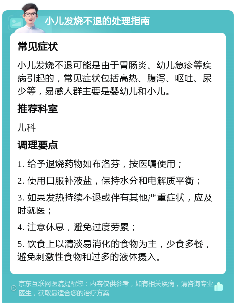 小儿发烧不退的处理指南 常见症状 小儿发烧不退可能是由于胃肠炎、幼儿急疹等疾病引起的，常见症状包括高热、腹泻、呕吐、尿少等，易感人群主要是婴幼儿和小儿。 推荐科室 儿科 调理要点 1. 给予退烧药物如布洛芬，按医嘱使用； 2. 使用口服补液盐，保持水分和电解质平衡； 3. 如果发热持续不退或伴有其他严重症状，应及时就医； 4. 注意休息，避免过度劳累； 5. 饮食上以清淡易消化的食物为主，少食多餐，避免刺激性食物和过多的液体摄入。