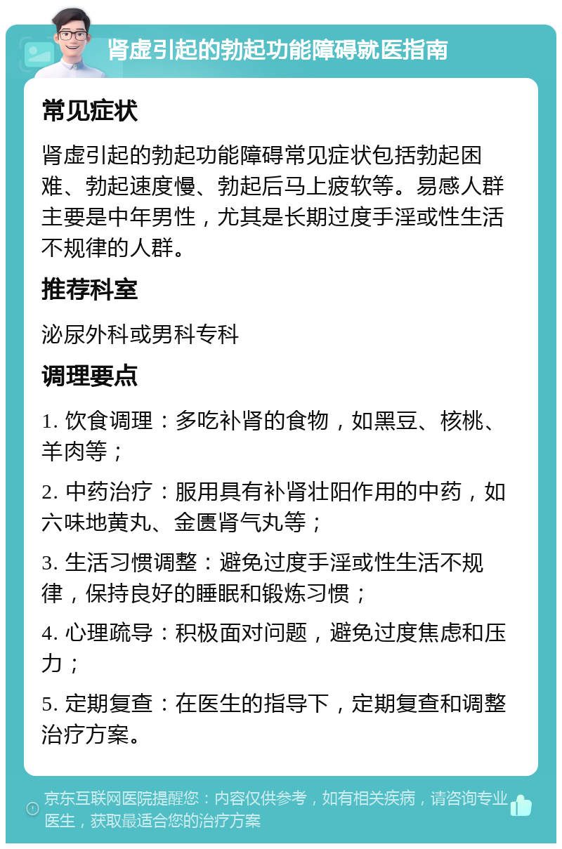 肾虚引起的勃起功能障碍就医指南 常见症状 肾虚引起的勃起功能障碍常见症状包括勃起困难、勃起速度慢、勃起后马上疲软等。易感人群主要是中年男性，尤其是长期过度手淫或性生活不规律的人群。 推荐科室 泌尿外科或男科专科 调理要点 1. 饮食调理：多吃补肾的食物，如黑豆、核桃、羊肉等； 2. 中药治疗：服用具有补肾壮阳作用的中药，如六味地黄丸、金匮肾气丸等； 3. 生活习惯调整：避免过度手淫或性生活不规律，保持良好的睡眠和锻炼习惯； 4. 心理疏导：积极面对问题，避免过度焦虑和压力； 5. 定期复查：在医生的指导下，定期复查和调整治疗方案。