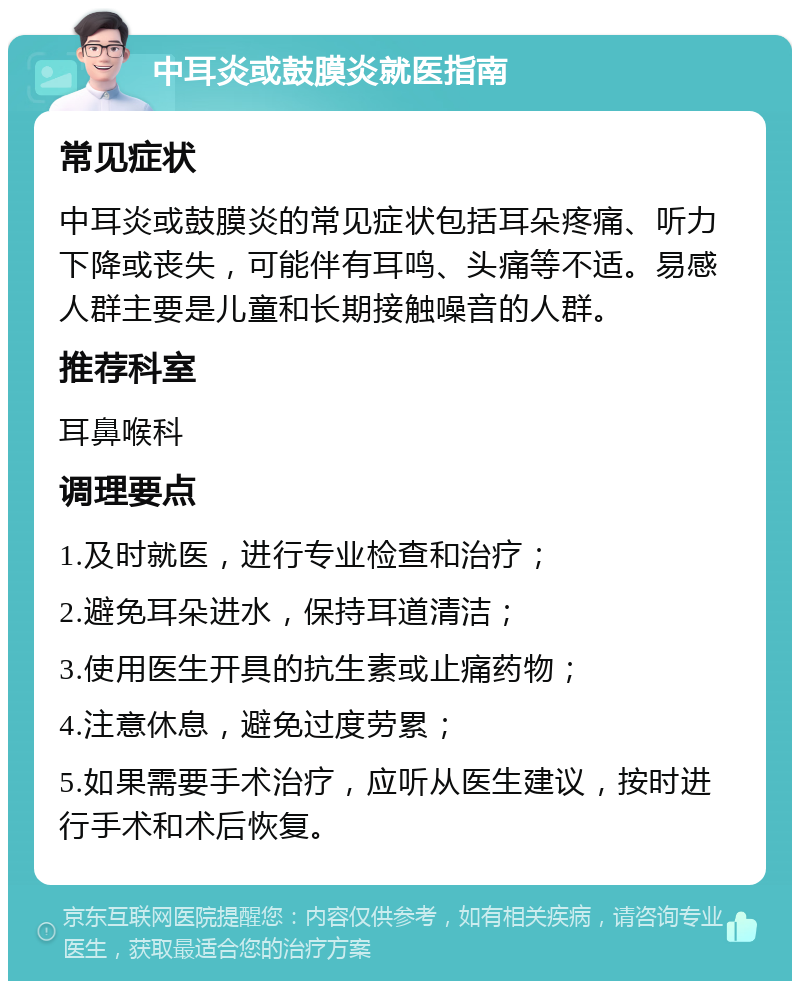 中耳炎或鼓膜炎就医指南 常见症状 中耳炎或鼓膜炎的常见症状包括耳朵疼痛、听力下降或丧失，可能伴有耳鸣、头痛等不适。易感人群主要是儿童和长期接触噪音的人群。 推荐科室 耳鼻喉科 调理要点 1.及时就医，进行专业检查和治疗； 2.避免耳朵进水，保持耳道清洁； 3.使用医生开具的抗生素或止痛药物； 4.注意休息，避免过度劳累； 5.如果需要手术治疗，应听从医生建议，按时进行手术和术后恢复。